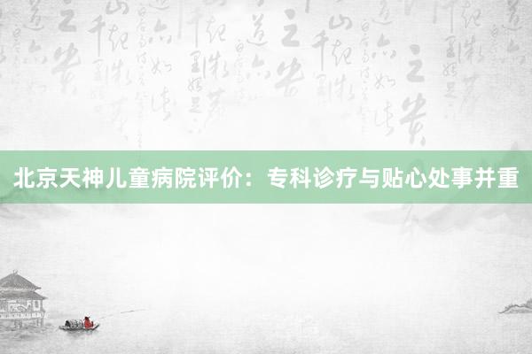 北京天神儿童病院评价：专科诊疗与贴心处事并重