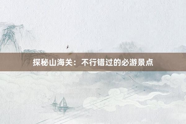 探秘山海关：不行错过的必游景点