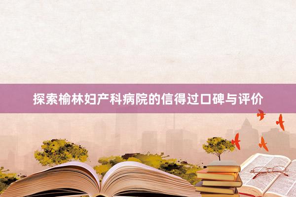 探索榆林妇产科病院的信得过口碑与评价